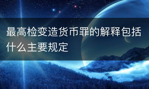 最高检变造货币罪的解释包括什么主要规定