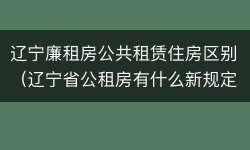 辽宁廉租房公共租赁住房区别（辽宁省公租房有什么新规定）