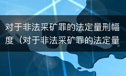 对于非法采矿罪的法定量刑幅度（对于非法采矿罪的法定量刑幅度是多少）