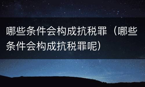 哪些条件会构成抗税罪（哪些条件会构成抗税罪呢）