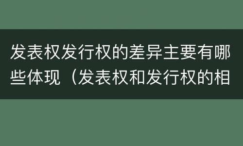 发表权发行权的差异主要有哪些体现（发表权和发行权的相同点）