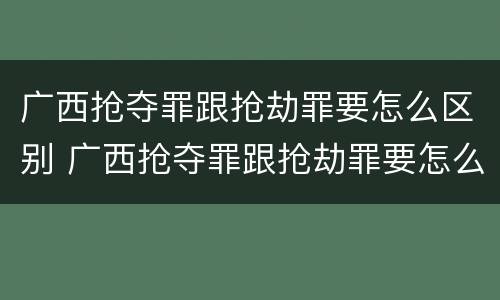 广西抢夺罪跟抢劫罪要怎么区别 广西抢夺罪跟抢劫罪要怎么区别呢