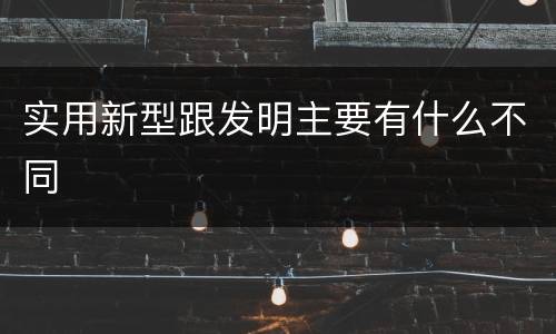 实用新型跟发明主要有什么不同