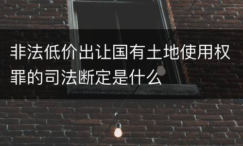非法低价出让国有土地使用权罪的司法断定是什么