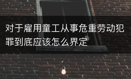 对于雇用童工从事危重劳动犯罪到底应该怎么界定