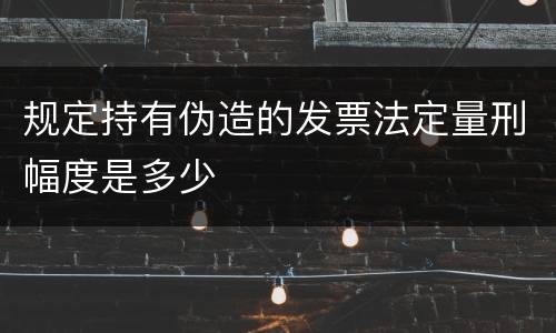 规定持有伪造的发票法定量刑幅度是多少
