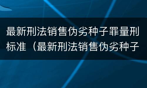 最新刑法销售伪劣种子罪量刑标准（最新刑法销售伪劣种子罪量刑标准表）