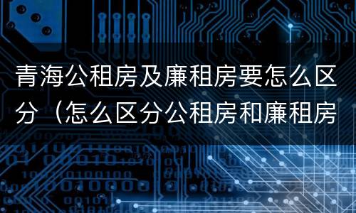 青海公租房及廉租房要怎么区分（怎么区分公租房和廉租房）