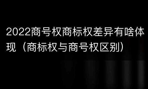 2022商号权商标权差异有啥体现（商标权与商号权区别）