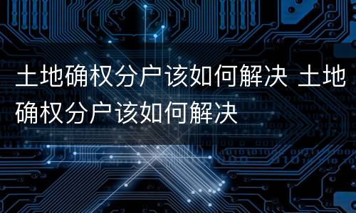 土地确权分户该如何解决 土地确权分户该如何解决