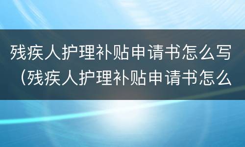 残疾人护理补贴申请书怎么写（残疾人护理补贴申请书怎么写范文）