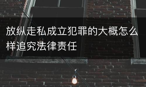 放纵走私成立犯罪的大概怎么样追究法律责任