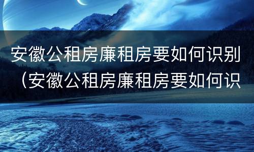 安徽公租房廉租房要如何识别（安徽公租房廉租房要如何识别房产证）
