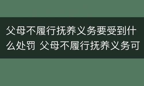 父母不履行抚养义务要受到什么处罚 父母不履行抚养义务可以要求赡养吗