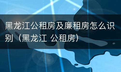 黑龙江公租房及廉租房怎么识别（黑龙江 公租房）