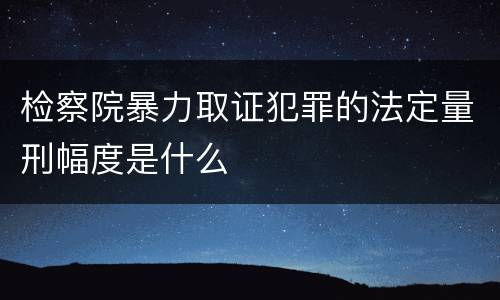 检察院暴力取证犯罪的法定量刑幅度是什么