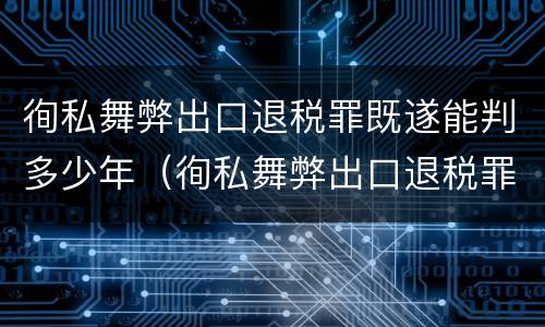 徇私舞弊出口退税罪既遂能判多少年（徇私舞弊出口退税罪既遂能判多少年）