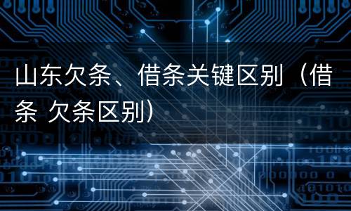山东欠条、借条关键区别（借条 欠条区别）