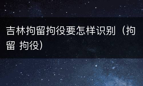 吉林拘留拘役要怎样识别（拘留 拘役）