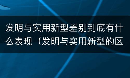 发明与实用新型差别到底有什么表现（发明与实用新型的区别有哪些）