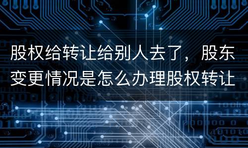 股权给转让给别人去了，股东变更情况是怎么办理股权转让的