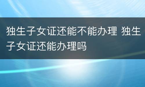 独生子女证还能不能办理 独生子女证还能办理吗