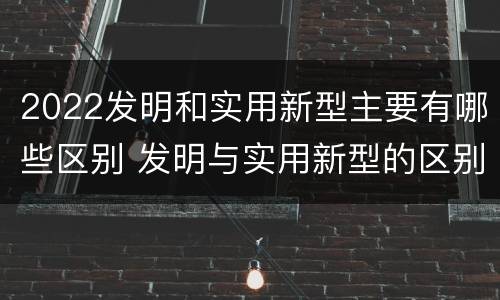 2022发明和实用新型主要有哪些区别 发明与实用新型的区别