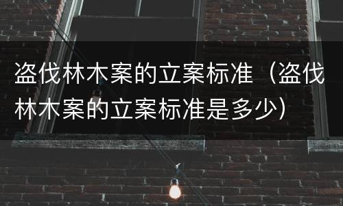 盗伐林木案的立案标准（盗伐林木案的立案标准是多少）