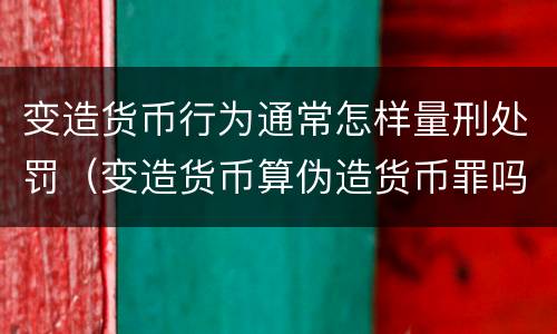 变造货币行为通常怎样量刑处罚（变造货币算伪造货币罪吗）