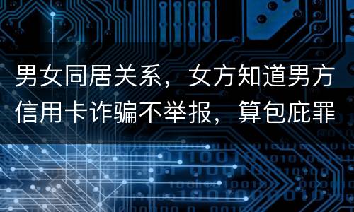 男女同居关系，女方知道男方信用卡诈骗不举报，算包庇罪吗