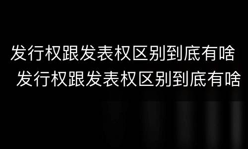 发行权跟发表权区别到底有啥 发行权跟发表权区别到底有啥区别呢