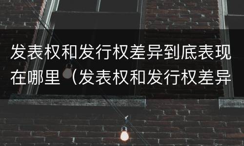 发表权和发行权差异到底表现在哪里（发表权和发行权差异到底表现在哪里呢）