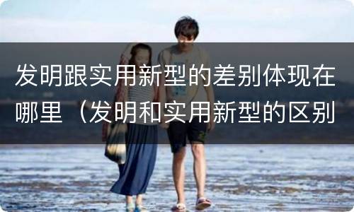 发明跟实用新型的差别体现在哪里（发明和实用新型的区别和联系有什么）