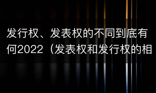 发行权、发表权的不同到底有何2022（发表权和发行权的相同点）