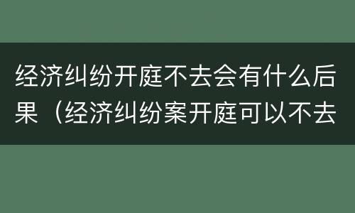 经济纠纷开庭不去会有什么后果（经济纠纷案开庭可以不去吗）