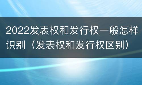 2022发表权和发行权一般怎样识别（发表权和发行权区别）