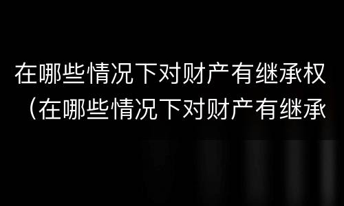 在哪些情况下对财产有继承权（在哪些情况下对财产有继承权的规定）