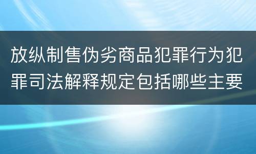 放纵制售伪劣商品犯罪行为犯罪司法解释规定包括哪些主要内容