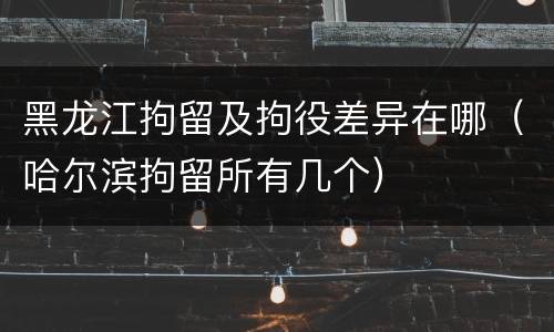黑龙江拘留及拘役差异在哪（哈尔滨拘留所有几个）