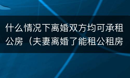 什么情况下离婚双方均可承租公房（夫妻离婚了能租公租房吗）