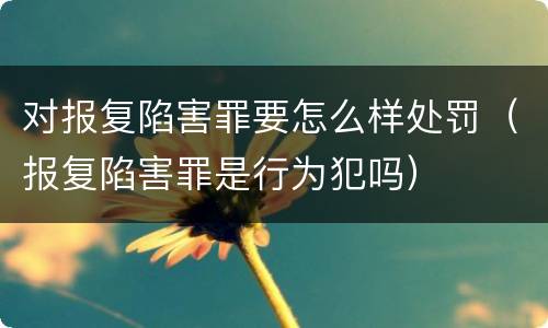对报复陷害罪要怎么样处罚（报复陷害罪是行为犯吗）
