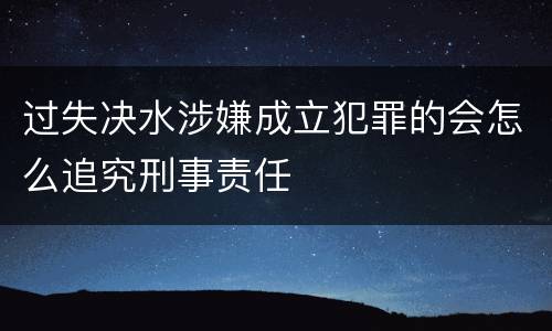 过失决水涉嫌成立犯罪的会怎么追究刑事责任