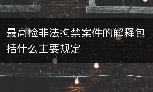 最高检非法拘禁案件的解释包括什么主要规定