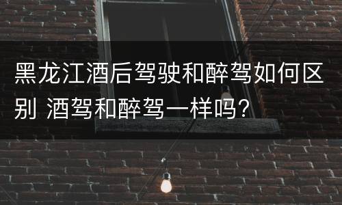 黑龙江酒后驾驶和醉驾如何区别 酒驾和醉驾一样吗?