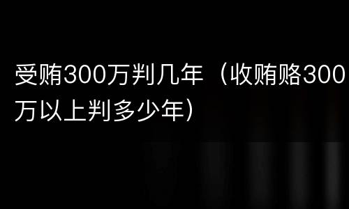 受贿300万判几年（收贿赂300万以上判多少年）