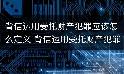 背信运用受托财产犯罪应该怎么定义 背信运用受托财产犯罪应该怎么定义