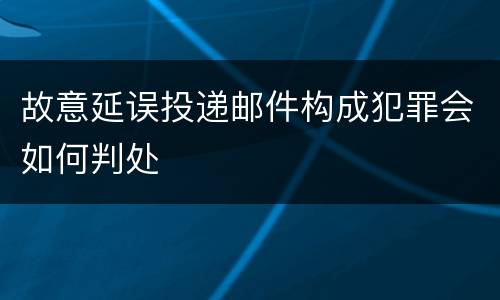 故意延误投递邮件构成犯罪会如何判处