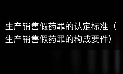 生产销售假药罪的认定标准（生产销售假药罪的构成要件）