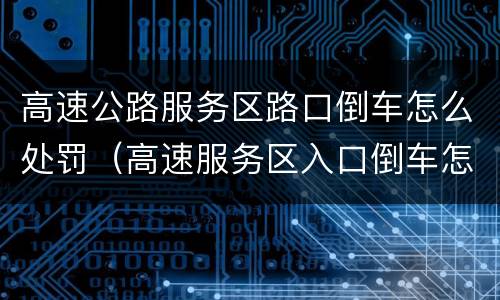 高速公路服务区路口倒车怎么处罚（高速服务区入口倒车怎么处罚）