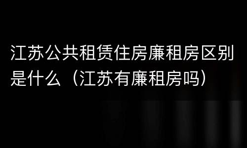 江苏公共租赁住房廉租房区别是什么（江苏有廉租房吗）